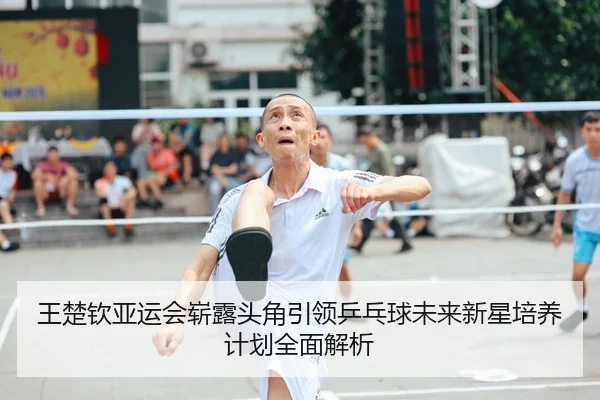 王楚钦亚运会崭露头角引领乒乓球未来新星培养计划全面解析